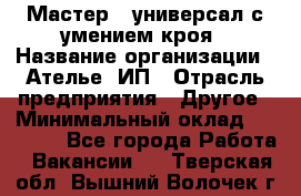 Мастер - универсал с умением кроя › Название организации ­ Ателье, ИП › Отрасль предприятия ­ Другое › Минимальный оклад ­ 60 000 - Все города Работа » Вакансии   . Тверская обл.,Вышний Волочек г.